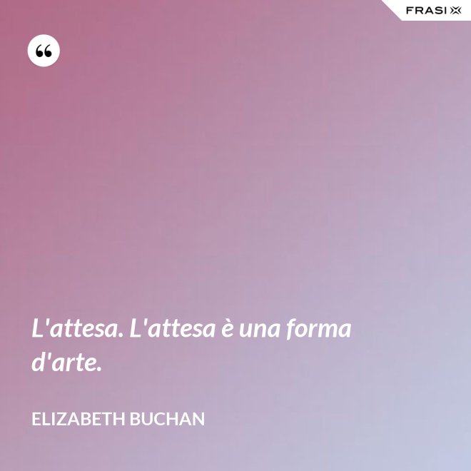 L'attesa. L'attesa è una forma d'arte. - Elizabeth Buchan