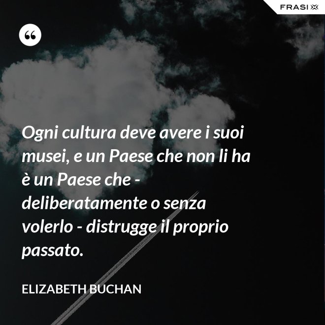 Ogni cultura deve avere i suoi musei, e un Paese che non li ha è un Paese che - deliberatamente o senza volerlo - distrugge il proprio passato. - Elizabeth Buchan