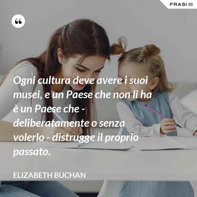 Ogni cultura deve avere i suoi musei, e un Paese che non li ha è un Paese che - deliberatamente o senza volerlo - distrugge il proprio passato. - Elizabeth Buchan
