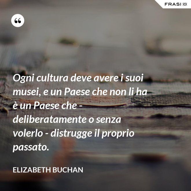 Ogni cultura deve avere i suoi musei, e un Paese che non li ha è un Paese che - deliberatamente o senza volerlo - distrugge il proprio passato. - Elizabeth Buchan