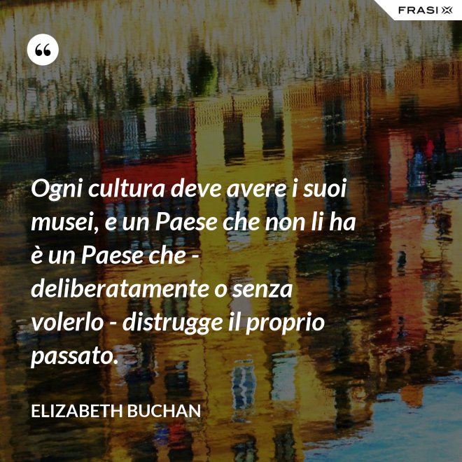Ogni cultura deve avere i suoi musei, e un Paese che non li ha è un Paese che - deliberatamente o senza volerlo - distrugge il proprio passato. - Elizabeth Buchan