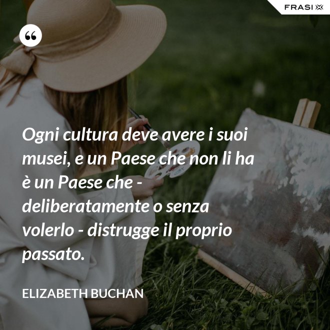 Ogni cultura deve avere i suoi musei, e un Paese che non li ha è un Paese che - deliberatamente o senza volerlo - distrugge il proprio passato. - Elizabeth Buchan