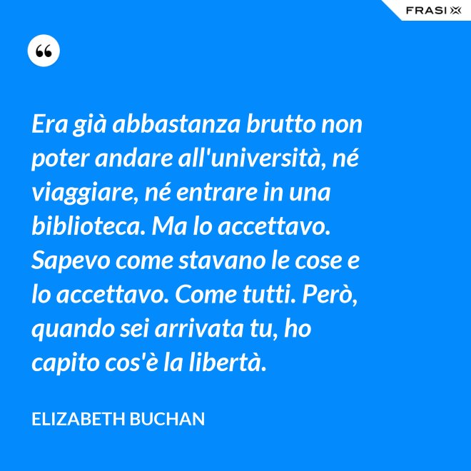 Era già abbastanza brutto non poter andare all'università, né viaggiare, né entrare in una biblioteca. Ma lo accettavo. Sapevo come stavano le cose e lo accettavo. Come tutti. Però, quando sei arrivata tu, ho capito cos'è la libertà. - Elizabeth Buchan