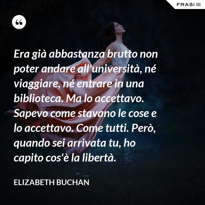 Era già abbastanza brutto non poter andare all'università, né viaggiare, né entrare in una biblioteca. Ma lo accettavo. Sapevo come stavano le cose e lo accettavo. Come tutti. Però, quando sei arrivata tu, ho capito cos'è la libertà. - Elizabeth Buchan