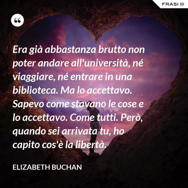 Era già abbastanza brutto non poter andare all'università, né viaggiare, né entrare in una biblioteca. Ma lo accettavo. Sapevo come stavano le cose e lo accettavo. Come tutti. Però, quando sei arrivata tu, ho capito cos'è la libertà. - Elizabeth Buchan