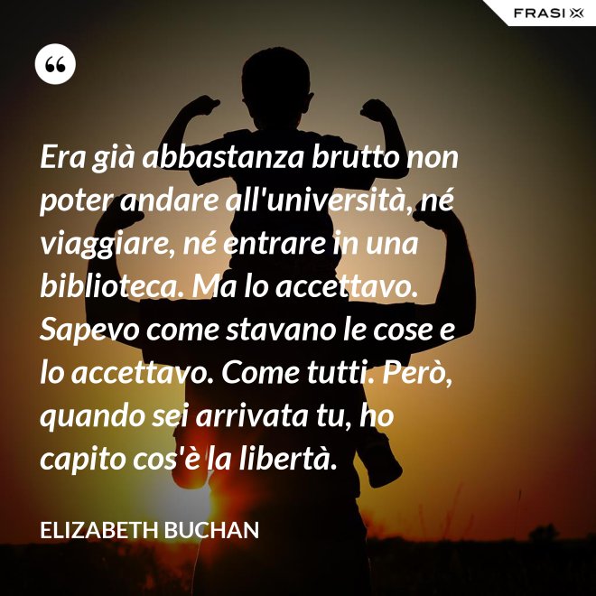 Era già abbastanza brutto non poter andare all'università, né viaggiare, né entrare in una biblioteca. Ma lo accettavo. Sapevo come stavano le cose e lo accettavo. Come tutti. Però, quando sei arrivata tu, ho capito cos'è la libertà. - Elizabeth Buchan