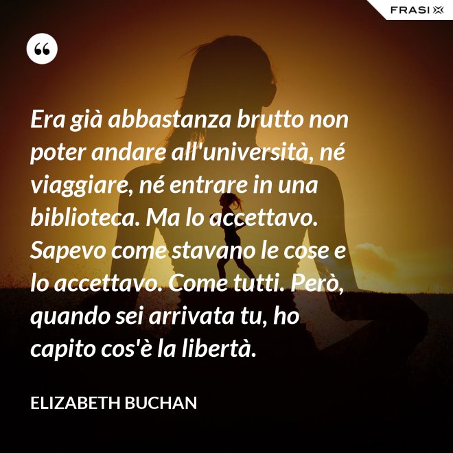 Era già abbastanza brutto non poter andare all'università, né viaggiare, né entrare in una biblioteca. Ma lo accettavo. Sapevo come stavano le cose e lo accettavo. Come tutti. Però, quando sei arrivata tu, ho capito cos'è la libertà. - Elizabeth Buchan