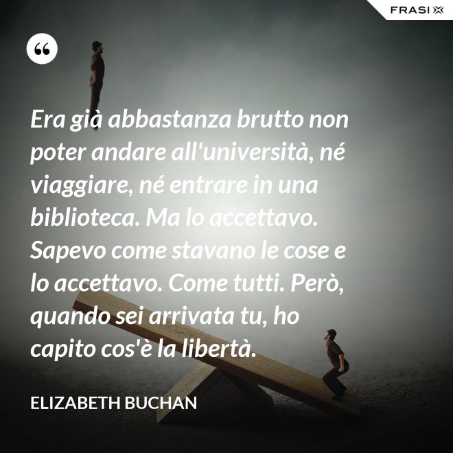 Era già abbastanza brutto non poter andare all'università, né viaggiare, né entrare in una biblioteca. Ma lo accettavo. Sapevo come stavano le cose e lo accettavo. Come tutti. Però, quando sei arrivata tu, ho capito cos'è la libertà. - Elizabeth Buchan