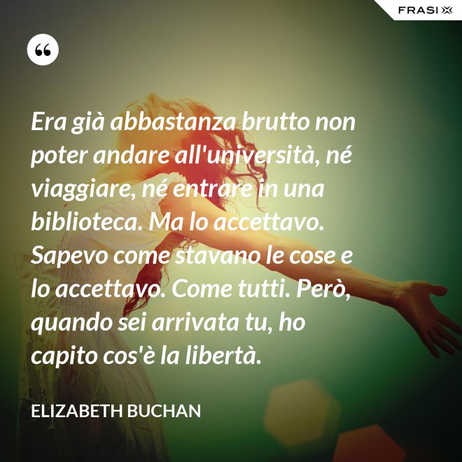 Era già abbastanza brutto non poter andare all'università, né viaggiare, né entrare in una biblioteca. Ma lo accettavo. Sapevo come stavano le cose e lo accettavo. Come tutti. Però, quando sei arrivata tu, ho capito cos'è la libertà. - Elizabeth Buchan
