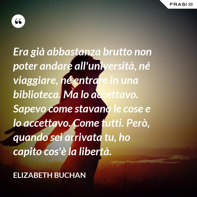 Era già abbastanza brutto non poter andare all'università, né viaggiare, né entrare in una biblioteca. Ma lo accettavo. Sapevo come stavano le cose e lo accettavo. Come tutti. Però, quando sei arrivata tu, ho capito cos'è la libertà. - Elizabeth Buchan