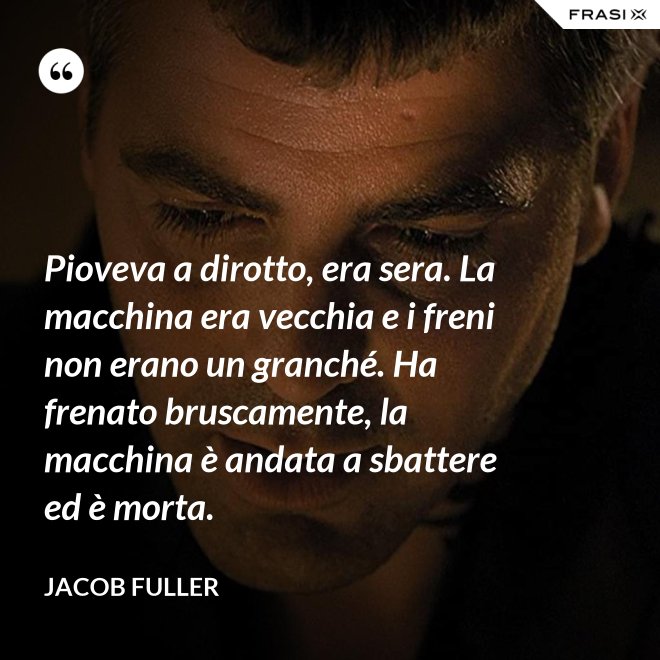 Pioveva a dirotto, era sera. La macchina era vecchia e i freni non erano un granché. Ha frenato bruscamente, la macchina è andata a sbattere ed è morta. - Jacob Fuller