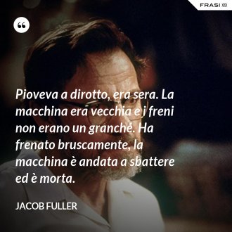 Pioveva a dirotto, era sera. La macchina era vecchia e i freni non erano un granché. Ha frenato bruscamente, la macchina è andata a sbattere ed è morta. - Jacob Fuller