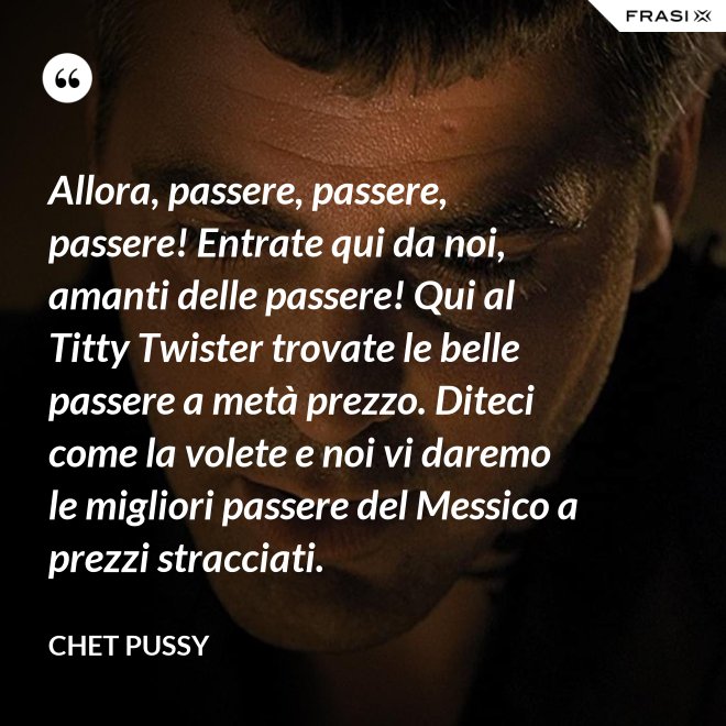 Allora, passere, passere, passere! Entrate qui da noi, amanti delle passere! Qui al Titty Twister trovate le belle passere a metà prezzo. Diteci come la volete e noi vi daremo le migliori passere del Messico a prezzi stracciati. - Chet Pussy