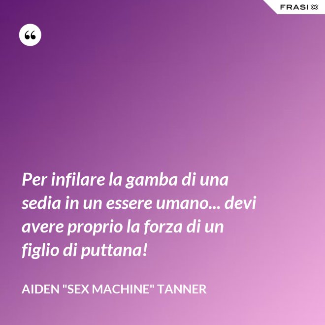 Per infilare la gamba di una sedia in un essere umano... devi avere proprio la forza di un figlio di puttana! - Aiden "Sex machine" Tanner