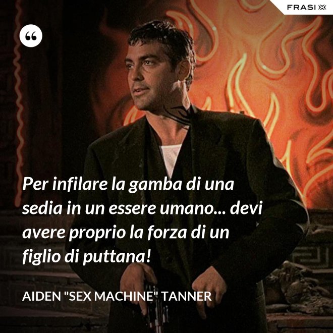 Per infilare la gamba di una sedia in un essere umano... devi avere proprio la forza di un figlio di puttana! - Aiden "Sex machine" Tanner