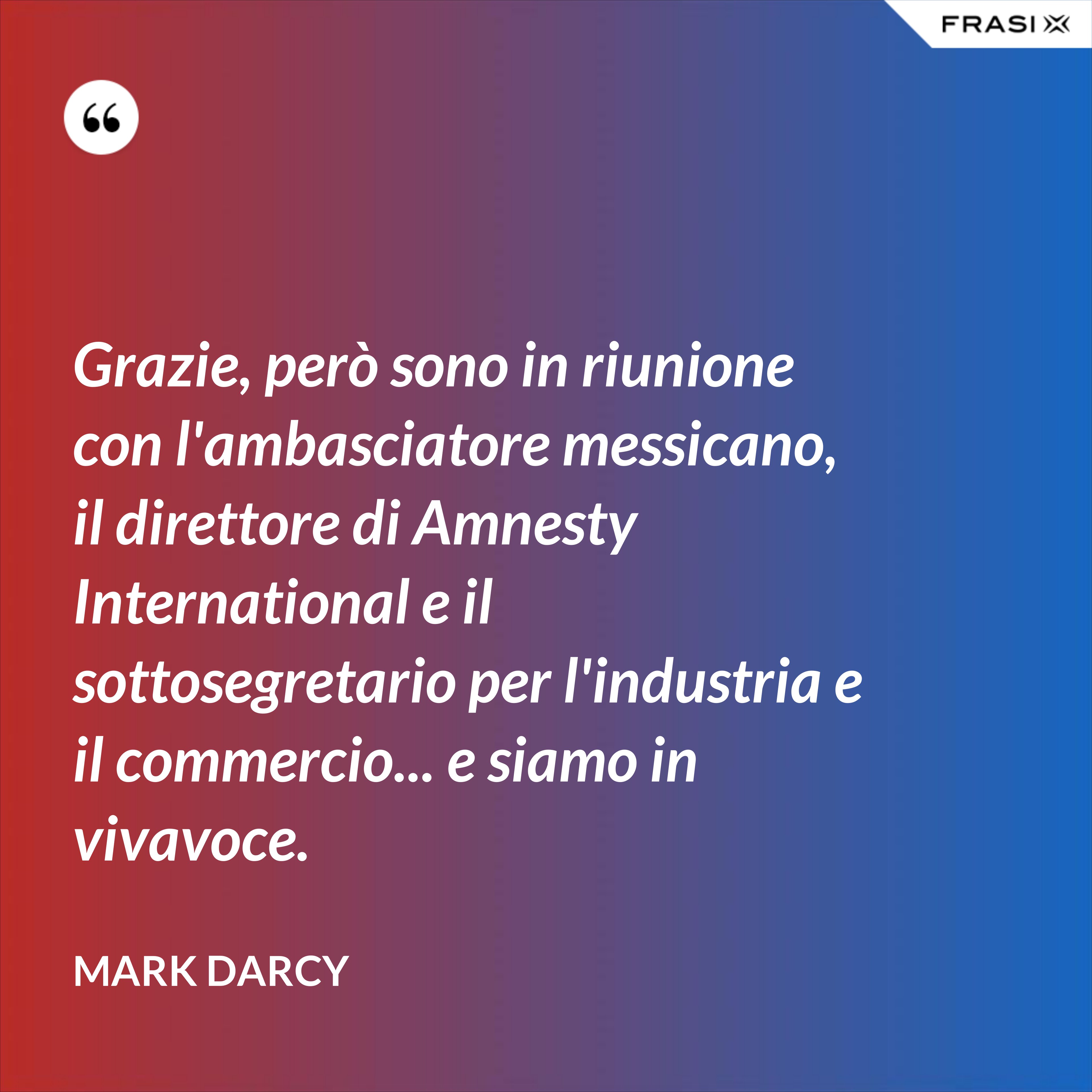 Grazie, però sono in riunione con l'ambasciatore messicano, il direttore di Amnesty International e il sottosegretario per l'industria e il commercio... e siamo in vivavoce. - Mark Darcy