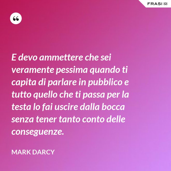 E devo ammettere che sei veramente pessima quando ti capita di parlare in pubblico e tutto quello che ti passa per la testa lo fai uscire dalla bocca senza tener tanto conto delle conseguenze. - Mark Darcy