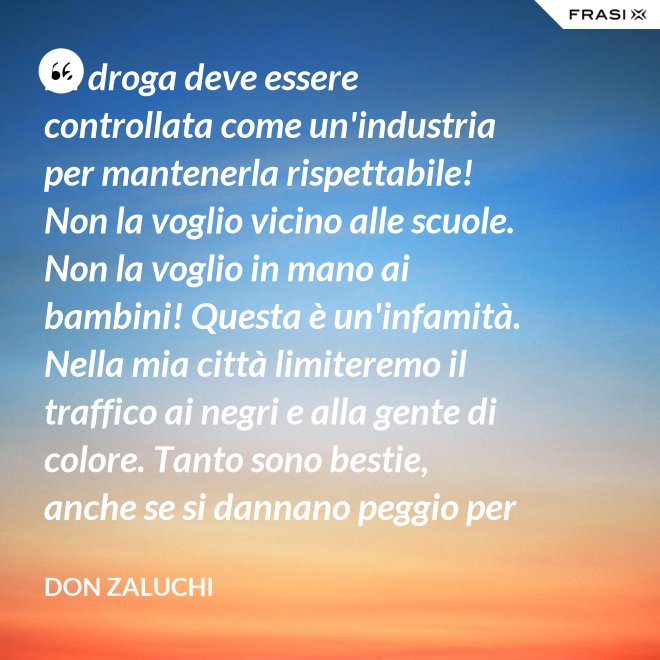 La droga deve essere controllata come un'industria per mantenerla rispettabile! Non la voglio vicino alle scuole. Non la voglio in mano ai bambini! Questa è un'infamità. Nella mia città limiteremo il traffico ai negri e alla gente di colore. Tanto sono bestie, anche se si dannano peggio per loro. - Don Zaluchi