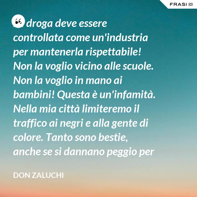 La droga deve essere controllata come un'industria per mantenerla rispettabile! Non la voglio vicino alle scuole. Non la voglio in mano ai bambini! Questa è un'infamità. Nella mia città limiteremo il traffico ai negri e alla gente di colore. Tanto sono bestie, anche se si dannano peggio per loro. - Don Zaluchi