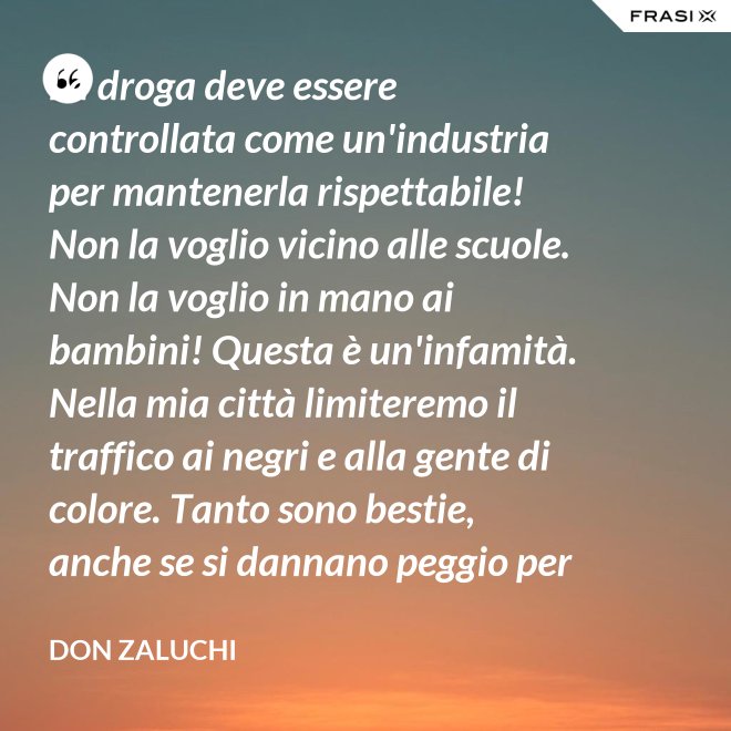 La droga deve essere controllata come un'industria per mantenerla rispettabile! Non la voglio vicino alle scuole. Non la voglio in mano ai bambini! Questa è un'infamità. Nella mia città limiteremo il traffico ai negri e alla gente di colore. Tanto sono bestie, anche se si dannano peggio per loro. - Don Zaluchi