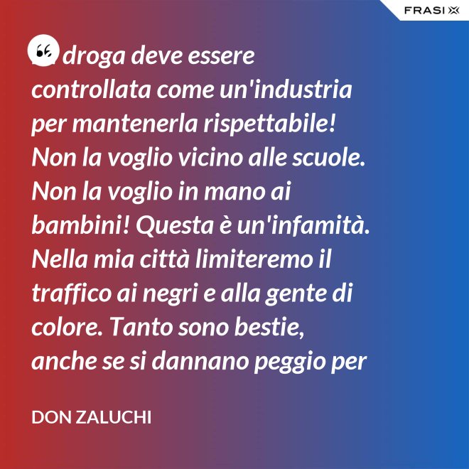 La droga deve essere controllata come un'industria per mantenerla rispettabile! Non la voglio vicino alle scuole. Non la voglio in mano ai bambini! Questa è un'infamità. Nella mia città limiteremo il traffico ai negri e alla gente di colore. Tanto sono bestie, anche se si dannano peggio per loro. - Don Zaluchi