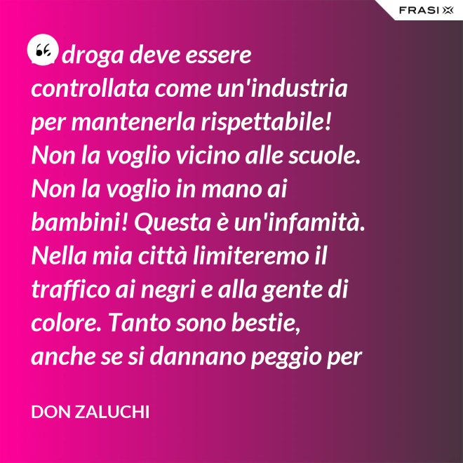 La droga deve essere controllata come un'industria per mantenerla rispettabile! Non la voglio vicino alle scuole. Non la voglio in mano ai bambini! Questa è un'infamità. Nella mia città limiteremo il traffico ai negri e alla gente di colore. Tanto sono bestie, anche se si dannano peggio per loro. - Don Zaluchi