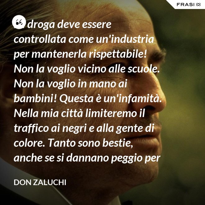 La droga deve essere controllata come un'industria per mantenerla rispettabile! Non la voglio vicino alle scuole. Non la voglio in mano ai bambini! Questa è un'infamità. Nella mia città limiteremo il traffico ai negri e alla gente di colore. Tanto sono bestie, anche se si dannano peggio per loro. - Don Zaluchi