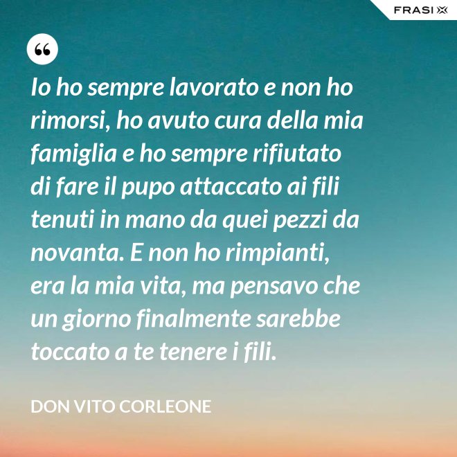 Io ho sempre lavorato e non ho rimorsi, ho avuto cura della mia famiglia e ho sempre rifiutato di fare il pupo attaccato ai fili tenuti in mano da quei pezzi da novanta. E non ho rimpianti, era la mia vita, ma pensavo che un giorno finalmente sarebbe toccato a te tenere i fili. - Don Vito Corleone