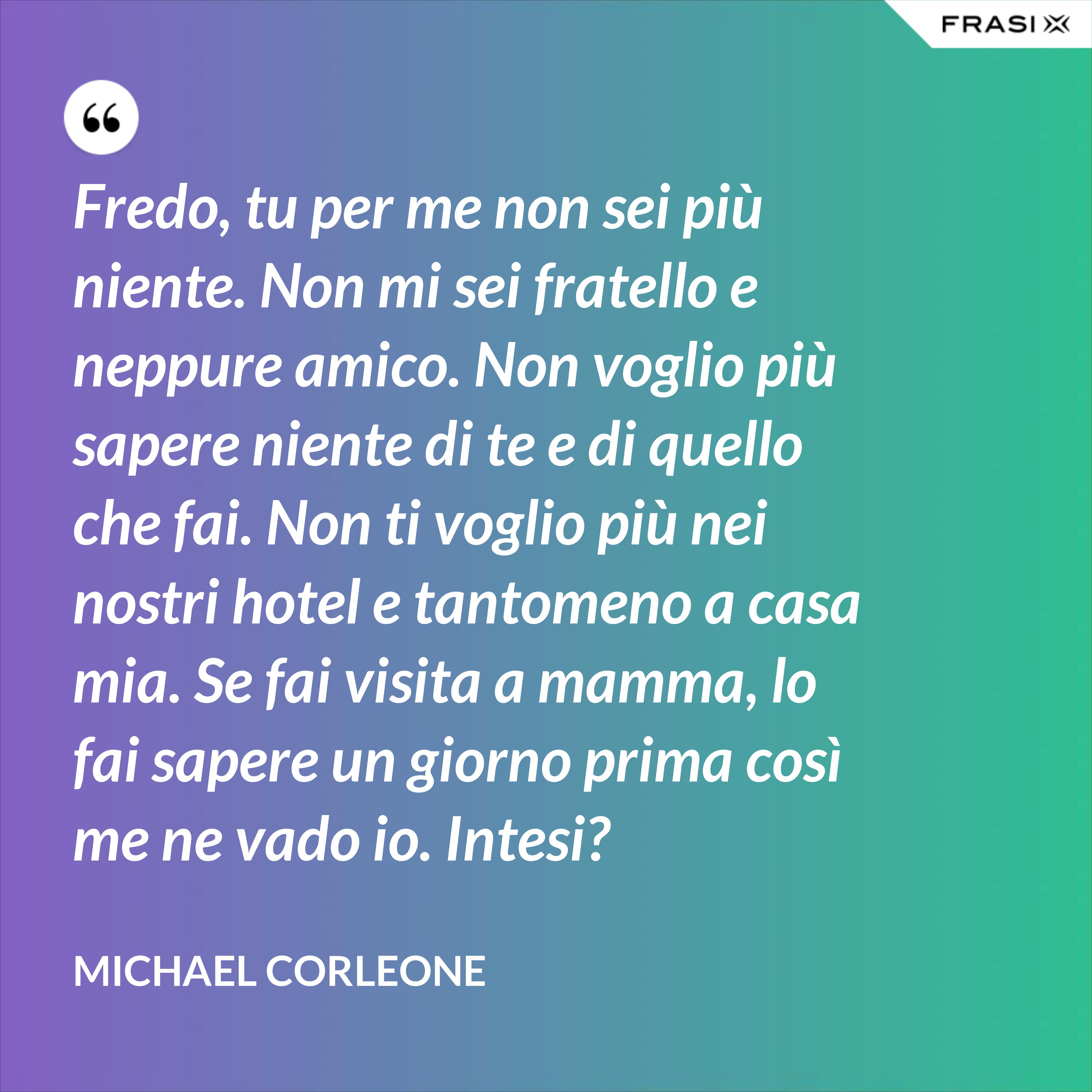 Fredo, tu per me non sei più niente. Non mi sei fratello e neppure amico. Non voglio più sapere niente di te e di quello che fai. Non ti voglio più nei nostri hotel e tantomeno a casa mia. Se fai visita a mamma, lo fai sapere un giorno prima così me ne vado io. Intesi? - Michael Corleone
