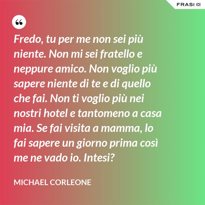 Fredo, tu per me non sei più niente. Non mi sei fratello e neppure amico. Non voglio più sapere niente di te e di quello che fai. Non ti voglio più nei nostri hotel e tantomeno a casa mia. Se fai visita a mamma, lo fai sapere un giorno prima così me ne vado io. Intesi? - Michael Corleone