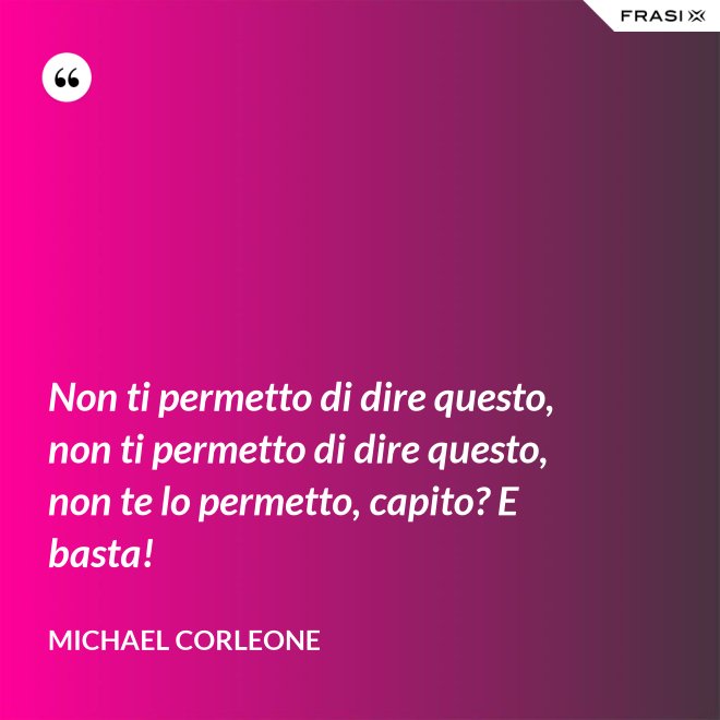 Non ti permetto di dire questo, non ti permetto di dire questo, non te lo permetto, capito? E basta! - Michael Corleone