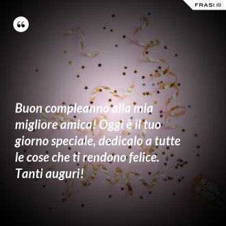 Buon compleanno alla mia migliore amica! Oggi è il tuo giorno speciale, dedicalo a tutte le cose che ti rendono felice. Tanti auguri! - Anonimo