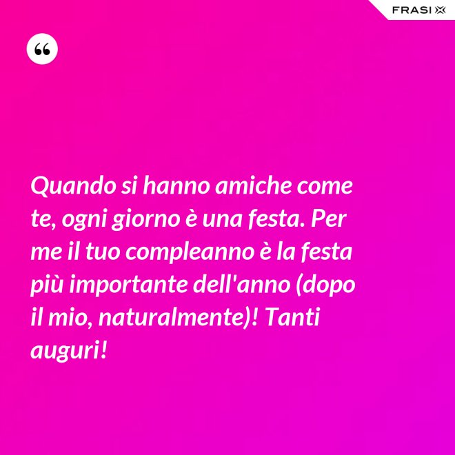 Quando si hanno amiche come te, ogni giorno è una festa. Per me il tuo compleanno è la festa più importante dell'anno (dopo il mio, naturalmente)! Tanti auguri! - Anonimo