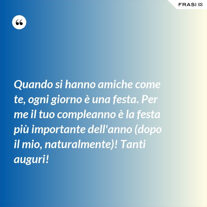 Quando si hanno amiche come te, ogni giorno è una festa. Per me il tuo compleanno è la festa più importante dell'anno (dopo il mio, naturalmente)! Tanti auguri! - Anonimo