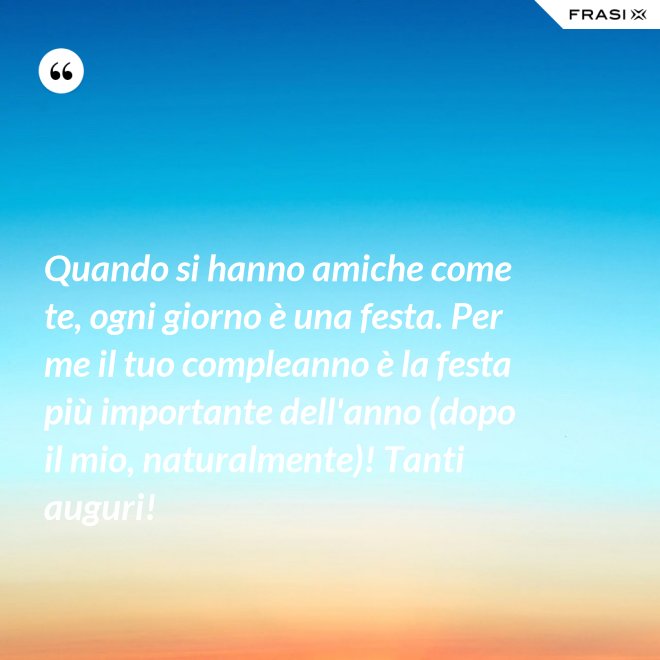 Quando si hanno amiche come te, ogni giorno è una festa. Per me il tuo compleanno è la festa più importante dell'anno (dopo il mio, naturalmente)! Tanti auguri! - Anonimo