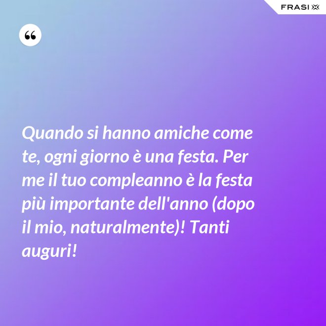 Quando si hanno amiche come te, ogni giorno è una festa. Per me il tuo compleanno è la festa più importante dell'anno (dopo il mio, naturalmente)! Tanti auguri! - Anonimo