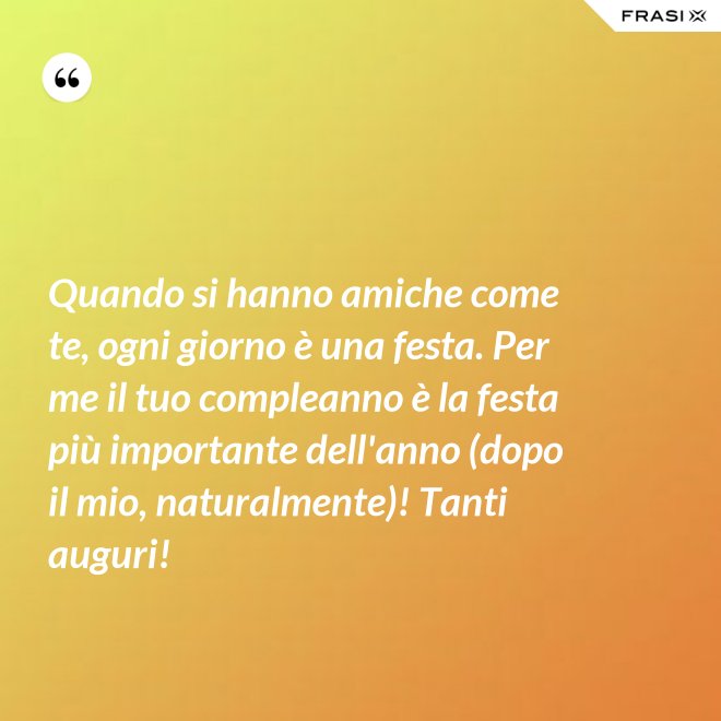 Quando si hanno amiche come te, ogni giorno è una festa. Per me il tuo compleanno è la festa più importante dell'anno (dopo il mio, naturalmente)! Tanti auguri! - Anonimo