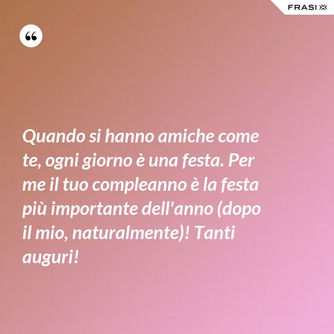 Quando si hanno amiche come te, ogni giorno è una festa. Per me il tuo compleanno è la festa più importante dell'anno (dopo il mio, naturalmente)! Tanti auguri! - Anonimo