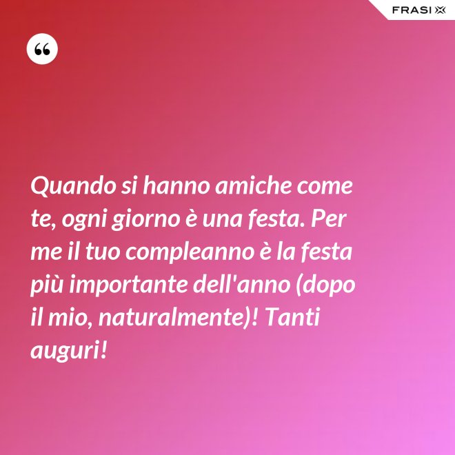 Quando si hanno amiche come te, ogni giorno è una festa. Per me il tuo compleanno è la festa più importante dell'anno (dopo il mio, naturalmente)! Tanti auguri! - Anonimo