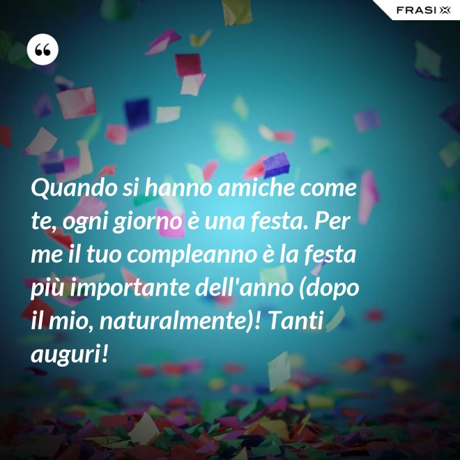 Quando si hanno amiche come te, ogni giorno è una festa. Per me il tuo compleanno è la festa più importante dell'anno (dopo il mio, naturalmente)! Tanti auguri! - Anonimo