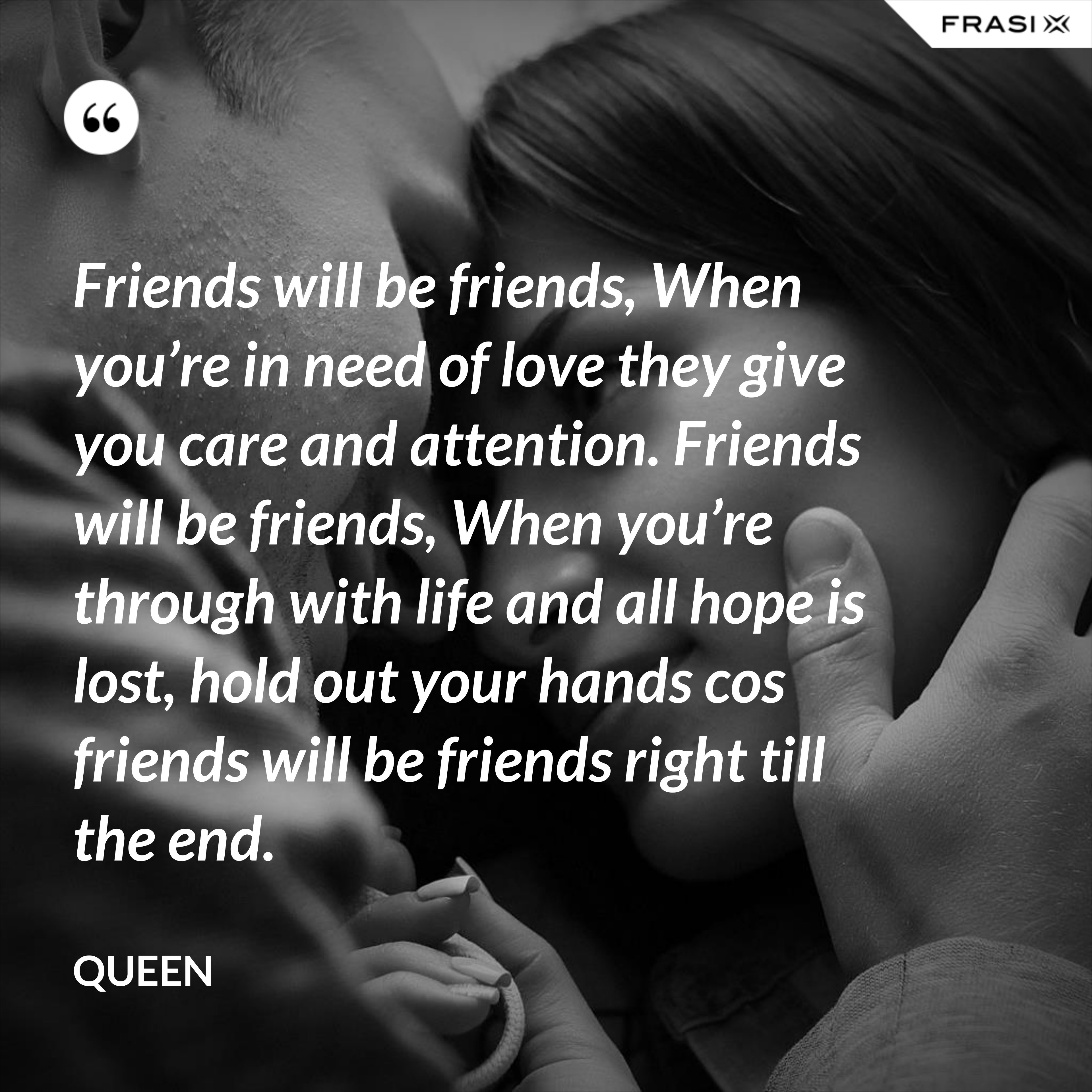 Friends will be friends, When you’re in need of love they give you care and attention. Friends will be friends, When you’re through with life and all hope is lost, hold out your hands cos friends will be friends right till the end. - Queen