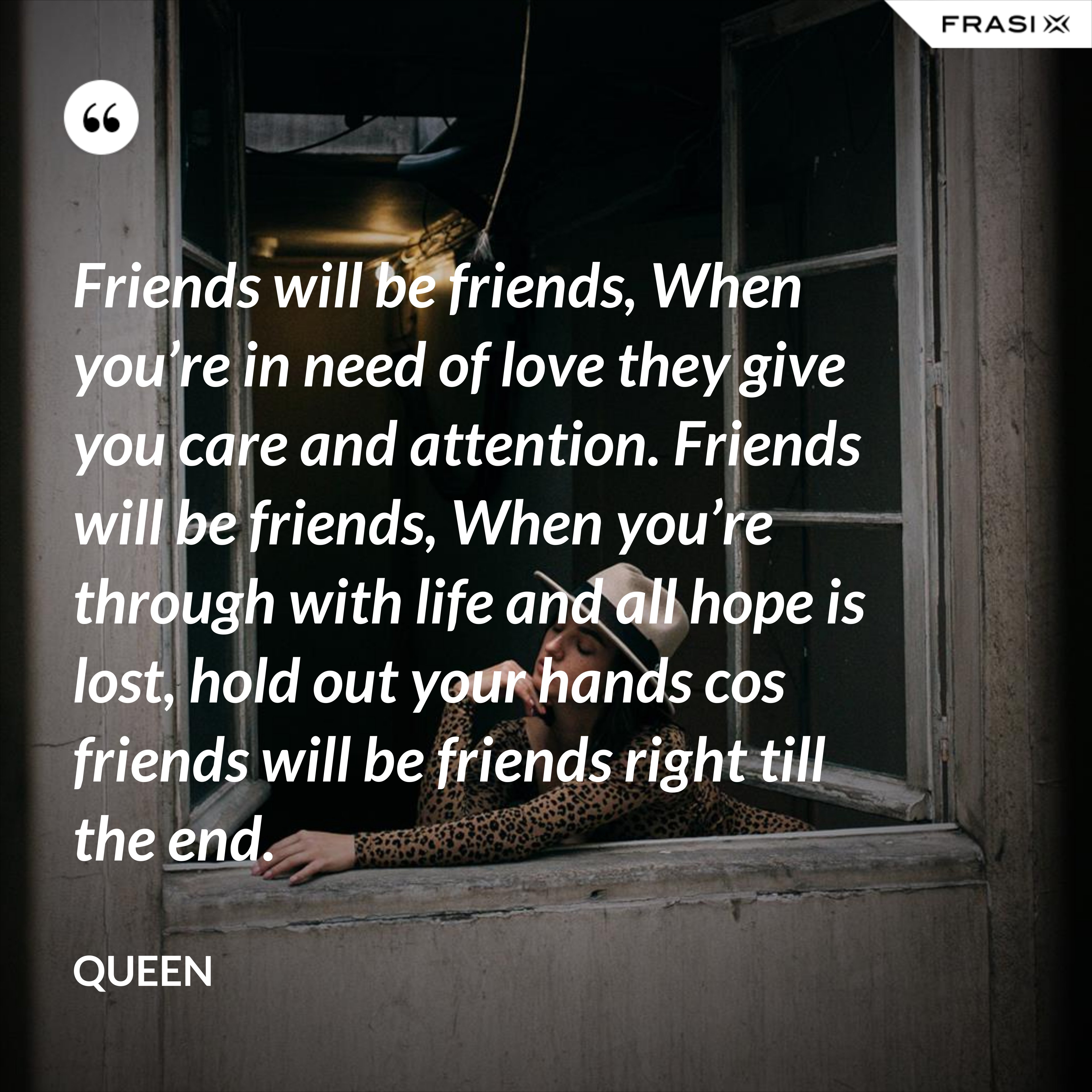 Friends will be friends, When you’re in need of love they give you care and attention. Friends will be friends, When you’re through with life and all hope is lost, hold out your hands cos friends will be friends right till the end. - Queen