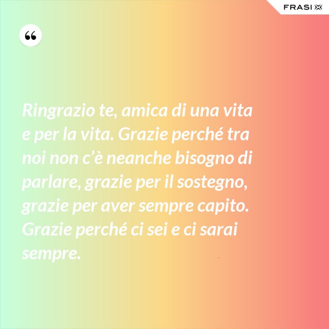 Ringrazio te, amica di una vita e per la vita. Grazie perché tra noi non c’è neanche bisogno di parlare, grazie per il sostegno, grazie per aver sempre capito. Grazie perché ci sei e ci sarai sempre. - Anonimo