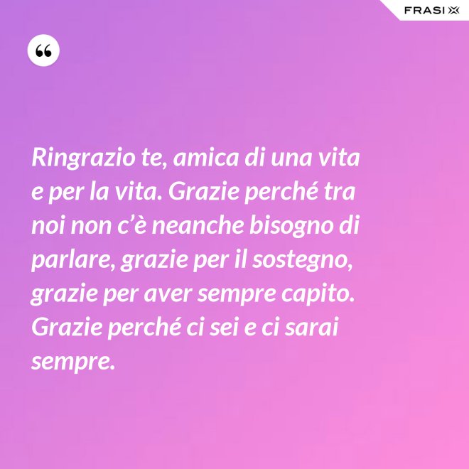 Ringrazio te, amica di una vita e per la vita. Grazie perché tra noi non c’è neanche bisogno di parlare, grazie per il sostegno, grazie per aver sempre capito. Grazie perché ci sei e ci sarai sempre. - Anonimo