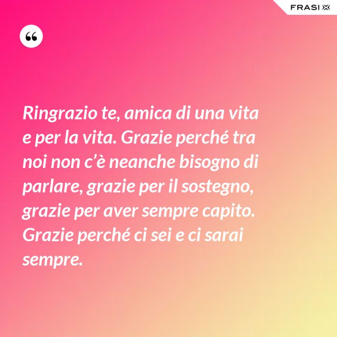 Ringrazio te, amica di una vita e per la vita. Grazie perché tra noi non c’è neanche bisogno di parlare, grazie per il sostegno, grazie per aver sempre capito. Grazie perché ci sei e ci sarai sempre. - Anonimo