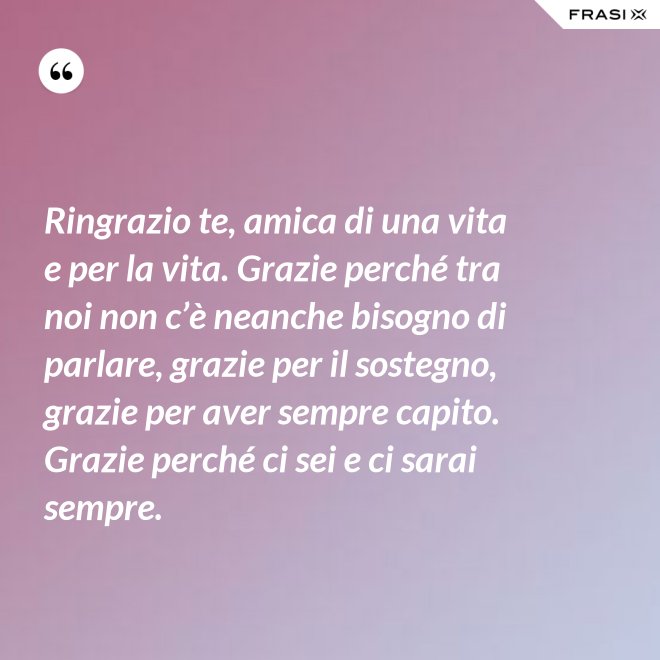 Ringrazio te, amica di una vita e per la vita. Grazie perché tra noi non c’è neanche bisogno di parlare, grazie per il sostegno, grazie per aver sempre capito. Grazie perché ci sei e ci sarai sempre. - Anonimo