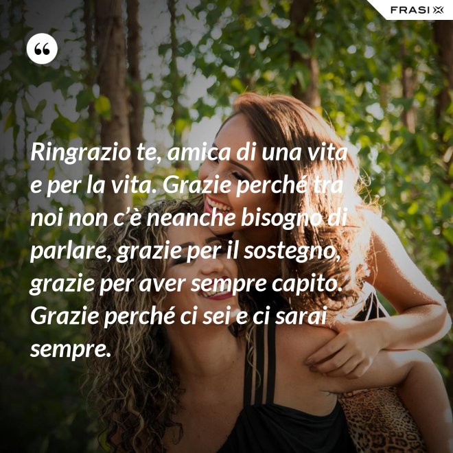 Ringrazio te, amica di una vita e per la vita. Grazie perché tra noi non c’è neanche bisogno di parlare, grazie per il sostegno, grazie per aver sempre capito. Grazie perché ci sei e ci sarai sempre. - Anonimo