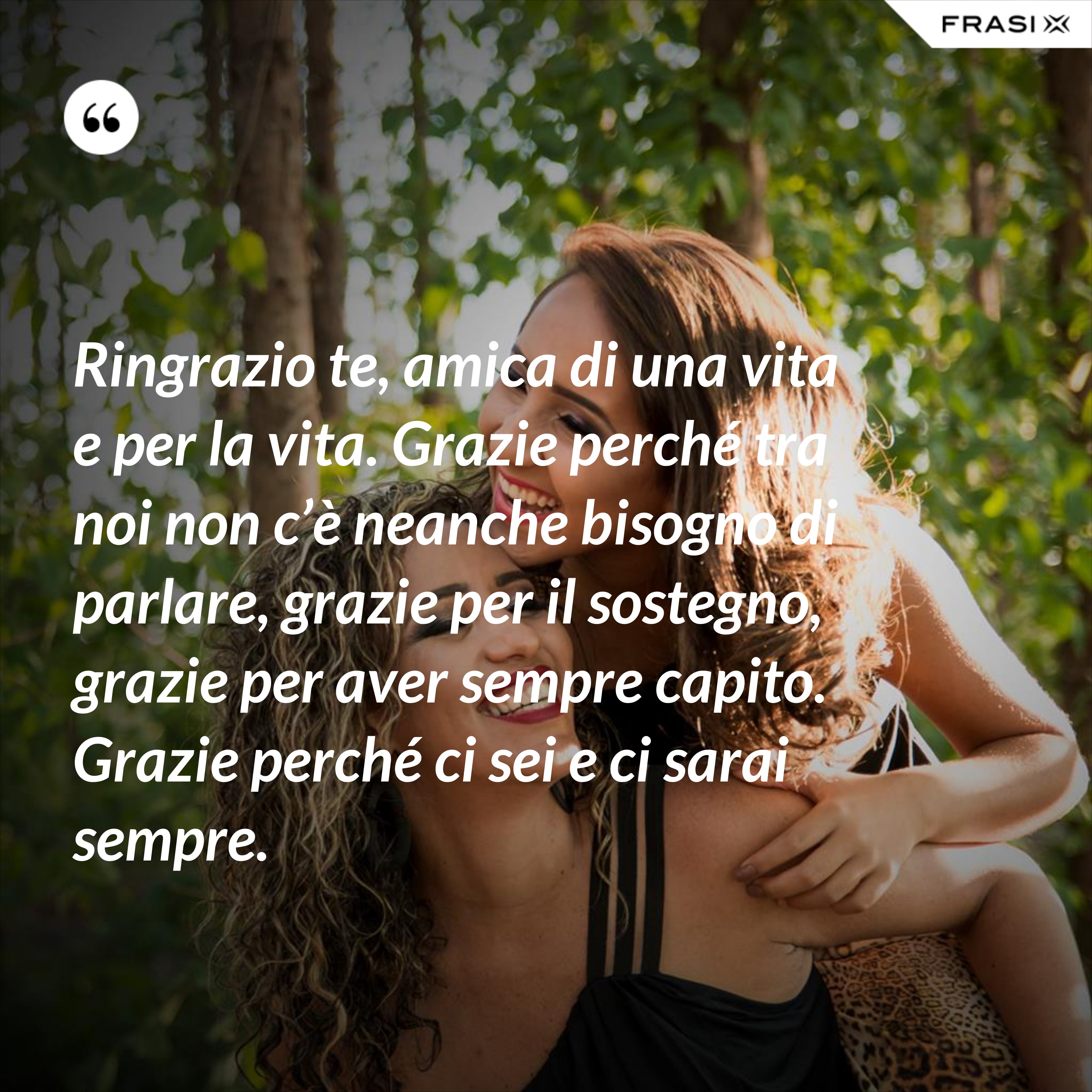 Ringrazio te, amica di una vita e per la vita. Grazie perché tra noi non c’è neanche bisogno di parlare, grazie per il sostegno, grazie per aver sempre capito. Grazie perché ci sei e ci sarai sempre. - Anonimo