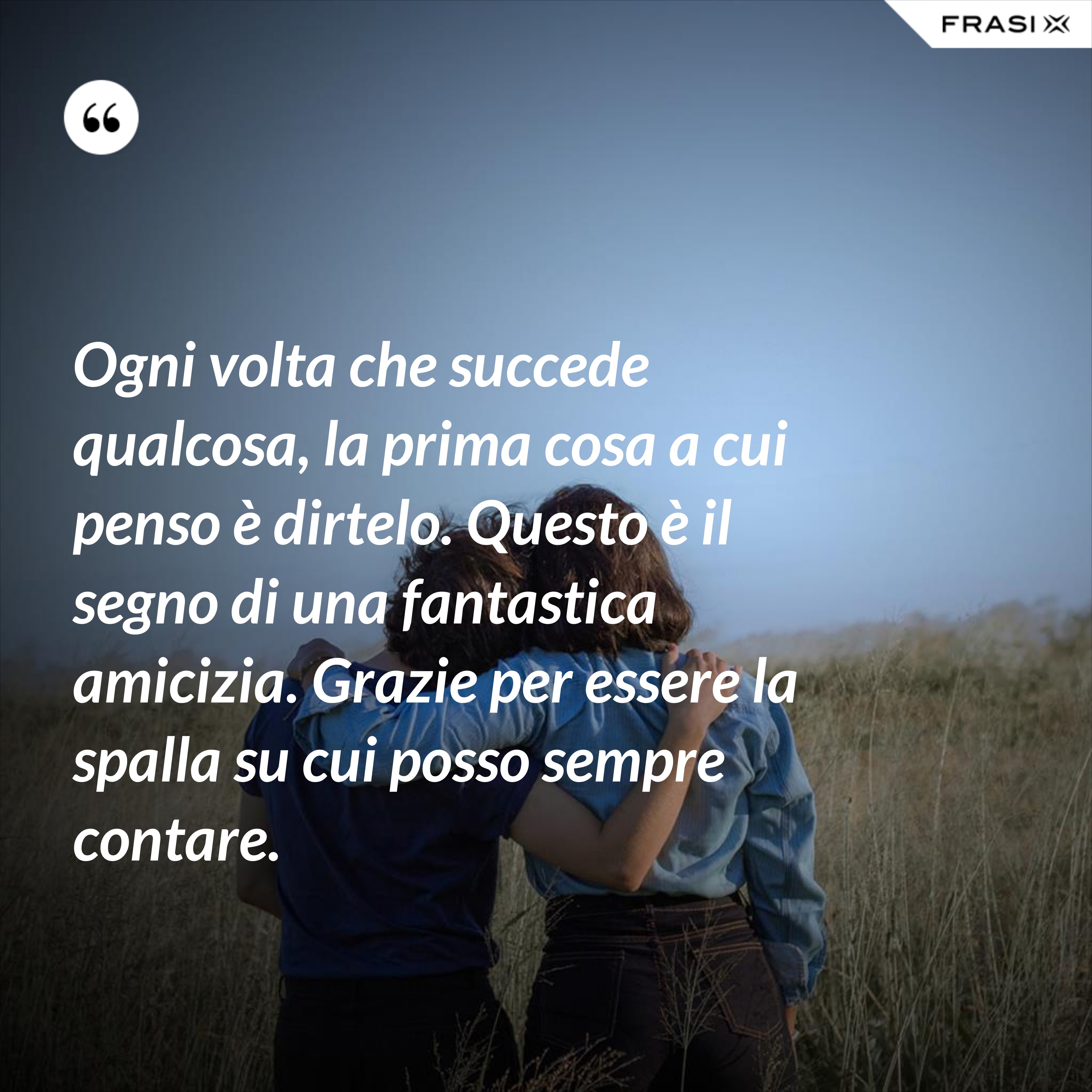 Ogni volta che succede qualcosa, la prima cosa a cui penso è dirtelo. Questo è il segno di una fantastica amicizia. Grazie per essere la spalla su cui posso sempre contare. - Anonimo