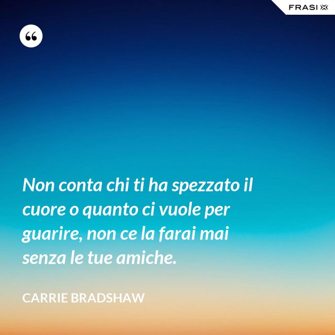 Non conta chi ti ha spezzato il cuore o quanto ci vuole per guarire, non ce la farai mai senza le tue amiche. - Carrie Bradshaw